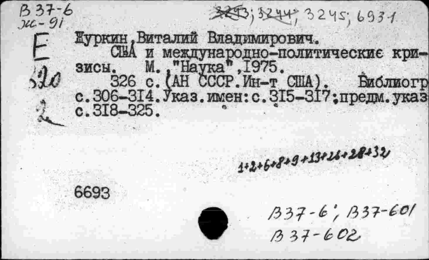 ﻿е> ът-ь Ж-- 9/

ЕНуркин,Виталий Владимирович.
_ США и международно-политические кри-77ул зисы. М. ."Наука" ,1975.
№	326 СЛАН СССР.Ин-т США). Йиблиогр
* с.306-314. Указ.имен:с.315-317;предм.указ £ с.318-325.	”	. *

6693
'г
/Ъ